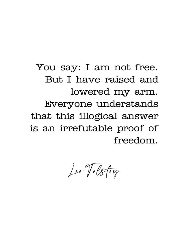 Printable Quote -- You say: I am not free. But I have raised and lowered my arm. Everyone understands that this illogical answer is an irrefutable proof of freedom. by Lev Nikolayevich Tolstoy (1828-1910); a writer. -- 11x14 inches (300 dpi)